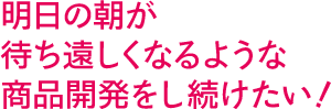 明日の朝が待ち遠しくなるような商品開発をし続けたい！