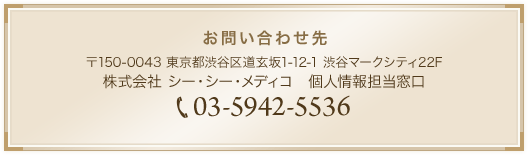 お問い合わせ先　〒150-0043 東京都渋谷区道玄坂1-12-1 渋谷マークシティ22F　株式会社 シー・シー・メディコ　個人情報担当窓口　TEL:03-6897-4086
